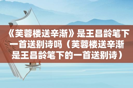 《芙蓉楼送辛渐》是王昌龄笔下一首送别诗吗（芙蓉楼送辛渐是王昌龄笔下的一首送别诗）