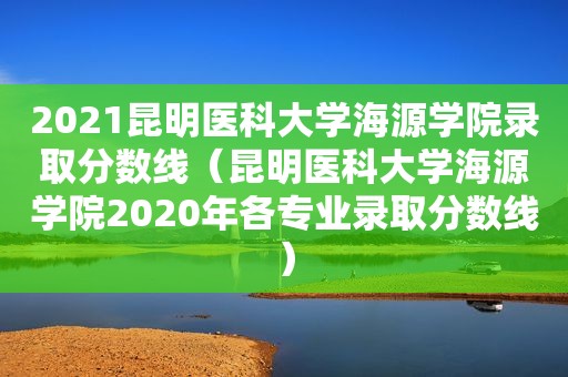 2021昆明医科大学海源学院录取分数线（昆明医科大学海源学院2020年各专业录取分数线）