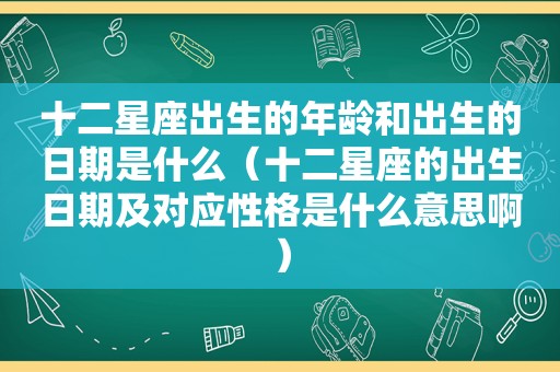 十二星座出生的年龄和出生的日期是什么（十二星座的出生日期及对应性格是什么意思啊）