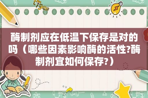 酶制剂应在低温下保存是对的吗（哪些因素影响酶的活性?酶制剂宜如何保存?）