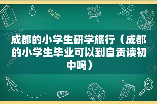 成都的小学生研学旅行（成都的小学生毕业可以到自贡读初中吗）