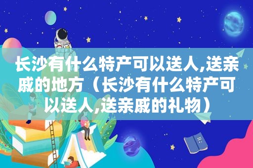 长沙有什么特产可以送人,送亲戚的地方（长沙有什么特产可以送人,送亲戚的礼物）