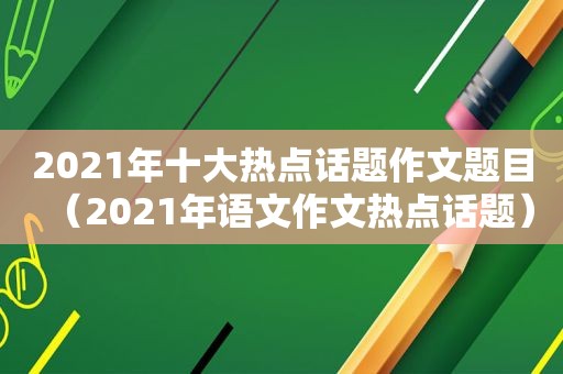 2021年十大热点话题作文题目（2021年语文作文热点话题）