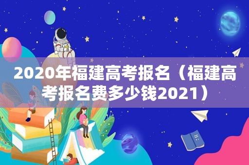 2020年福建高考报名（福建高考报名费多少钱2021）