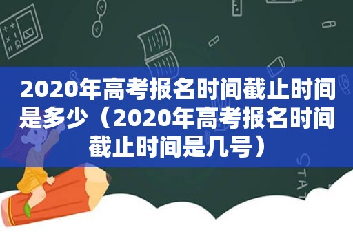 2020年高考报名时间截止时间是多少（2020年高考报名时间截止时间是几号）