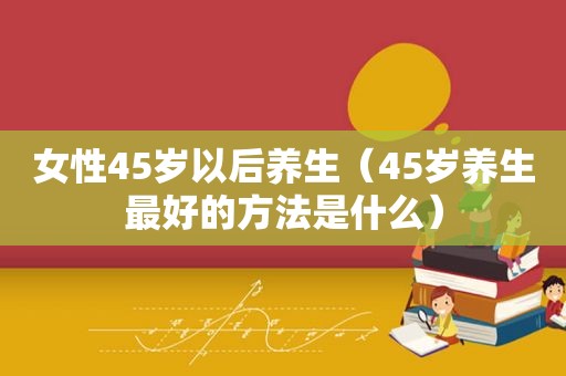 女性45岁以后养生（45岁养生最好的方法是什么）