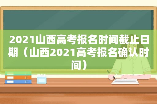 2021山西高考报名时间截止日期（山西2021高考报名确认时间）