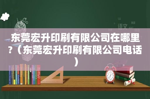 东莞宏升印刷有限公司在哪里?（东莞宏升印刷有限公司电话）