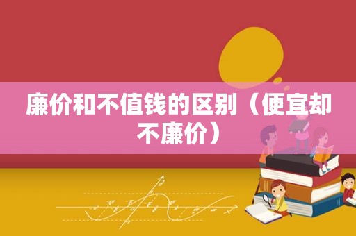 廉价和不值钱的区别（便宜却不廉价）