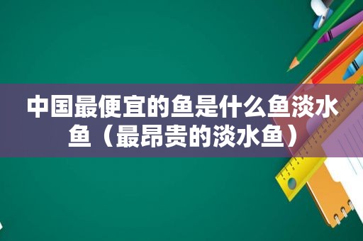 中国最便宜的鱼是什么鱼淡水鱼（最昂贵的淡水鱼）