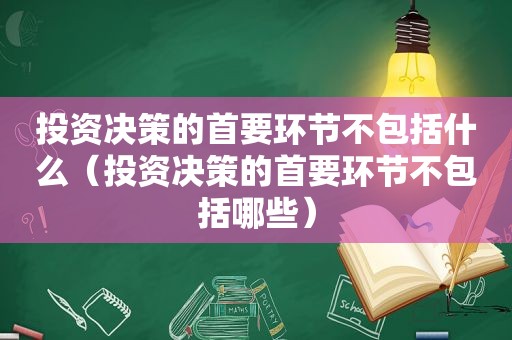 投资决策的首要环节不包括什么（投资决策的首要环节不包括哪些）