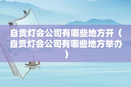 自贡灯会公司有哪些地方开（自贡灯会公司有哪些地方举办）