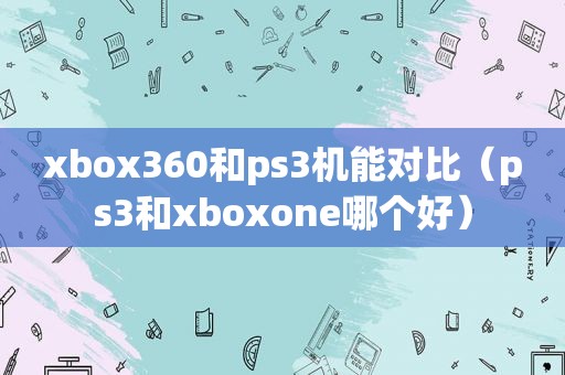 xbox360和ps3机能对比（ps3和xboxone哪个好）