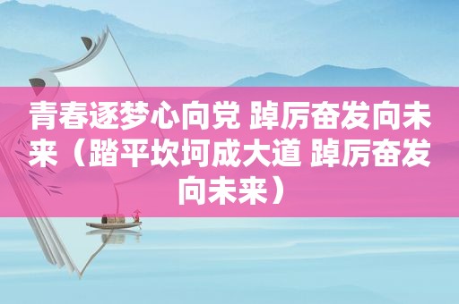 青春逐梦心向党 踔厉奋发向未来（踏平坎坷成大道 踔厉奋发向未来）