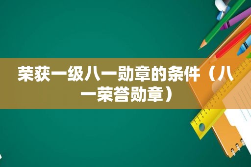 荣获一级八一勋章的条件（八一荣誉勋章）