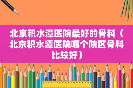 北京积水潭医院最好的骨科（北京积水潭医院哪个院区骨科比较好）