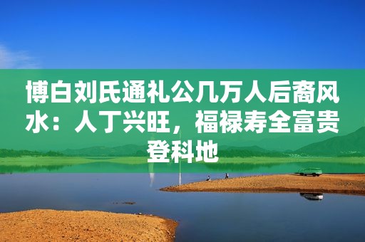 博白刘氏通礼公几万人后裔风水：人丁兴旺，福禄寿全富贵登科地