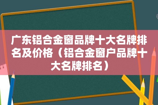 广东铝合金窗品牌十大名牌排名及价格（铝合金窗户品牌十大名牌排名）