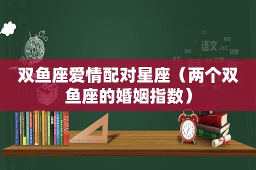 双鱼座爱情配对星座（两个双鱼座的婚姻指数）