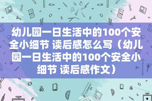 幼儿园一日生活中的100个安全小细节 读后感怎么写（幼儿园一日生活中的100个安全小细节 读后感作文）