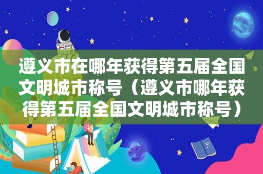 遵义市在哪年获得第五届全国文明城市称号（遵义市哪年获得第五届全国文明城市称号）