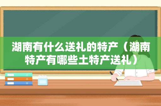 湖南有什么送礼的特产（湖南特产有哪些土特产送礼）