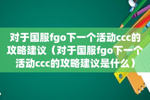 对于国服fgo下一个活动ccc的攻略建议（对于国服fgo下一个活动ccc的攻略建议是什么）