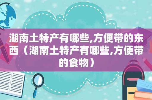 湖南土特产有哪些,方便带的东西（湖南土特产有哪些,方便带的食物）