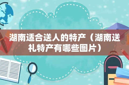 湖南适合送人的特产（湖南送礼特产有哪些图片）