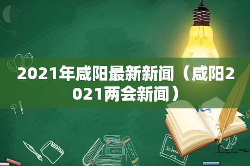 2021年咸阳最新新闻（咸阳2021两会新闻）