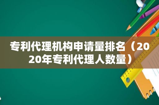 专利代理机构申请量排名（2020年专利代理人数量）