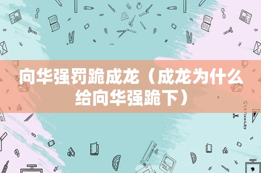 向华强罚跪成龙（成龙为什么给向华强跪下）