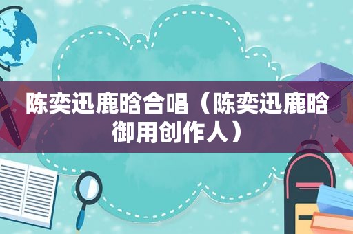 陈奕迅鹿晗合唱（陈奕迅鹿晗御用创作人）