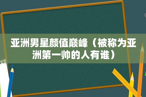 亚洲男星颜值巅峰（被称为亚洲第一帅的人有谁）