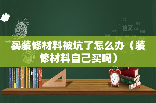 买装修材料被坑了怎么办（装修材料自己买吗）