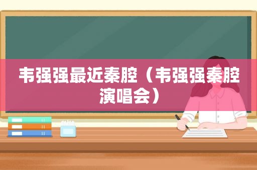 韦强强最近秦腔（韦强强秦腔演唱会）