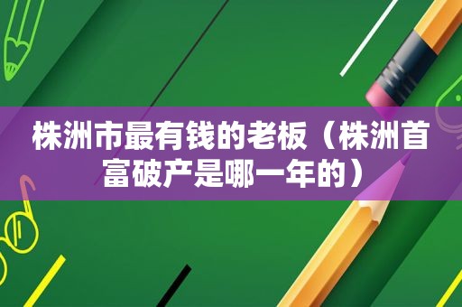 株洲市最有钱的老板（株洲首富破产是哪一年的）