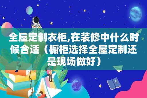 全屋定制衣柜,在装修中什么时候合适（橱柜选择全屋定制还是现场做好）