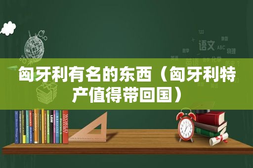 匈牙利有名的东西（匈牙利特产值得带回国）