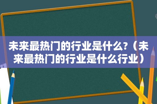 未来最热门的行业是什么?（未来最热门的行业是什么行业）