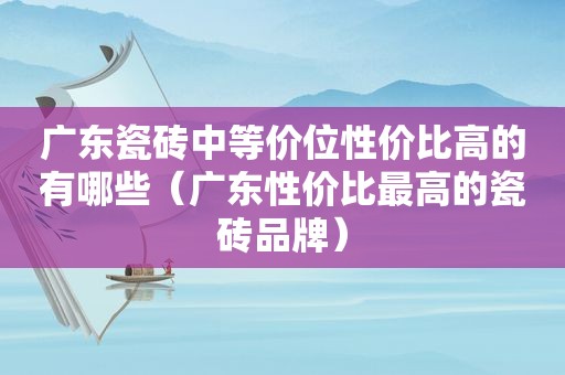 广东瓷砖中等价位性价比高的有哪些（广东性价比最高的瓷砖品牌）