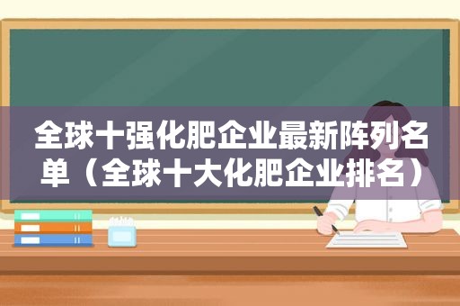 全球十强化肥企业最新阵列名单（全球十大化肥企业排名）