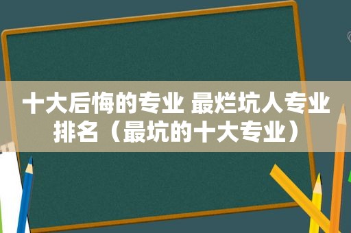 十大后悔的专业 最烂坑人专业排名（最坑的十大专业）