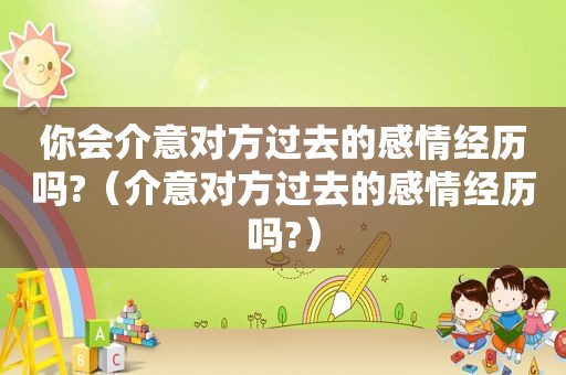 你会介意对方过去的感情经历吗?（介意对方过去的感情经历吗?）