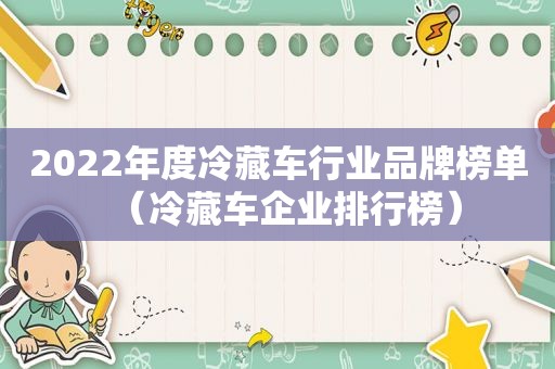 2022年度冷藏车行业品牌榜单（冷藏车企业排行榜）