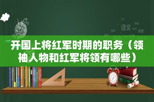 开国上将红军时期的职务（领袖人物和红军将领有哪些）