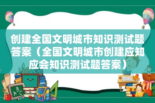 创建全国文明城市知识测试题答案（全国文明城市创建应知应会知识测试题答案）