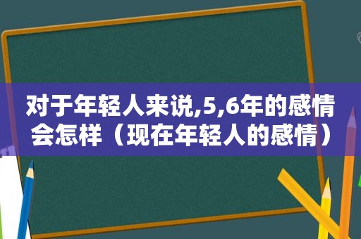 对于年轻人来说,5,6年的感情会怎样（现在年轻人的感情）