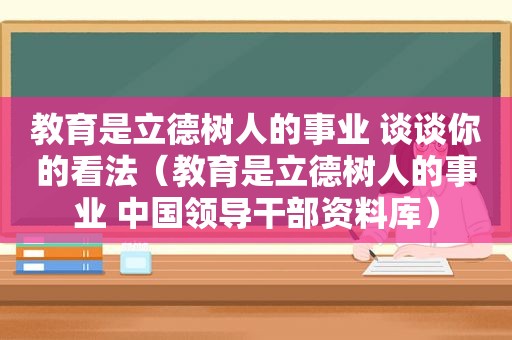 教育是立德树人的事业 谈谈你的看法（教育是立德树人的事业 中国领导干部资料库）