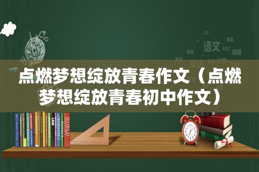 点燃梦想绽放青春作文（点燃梦想绽放青春初中作文）